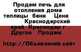 Продам печь для отопления дома, теплицы, бани. › Цена ­ 20 000 - Краснодарский край, Краснодар г. Другое » Продам   
